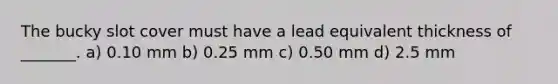 The bucky slot cover must have a lead equivalent thickness of _______. a) 0.10 mm b) 0.25 mm c) 0.50 mm d) 2.5 mm