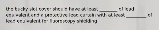 the bucky slot cover should have at least ________ of lead equivalent and a protective lead curtain with at least _________ of lead equivalent for fluoroscopy shielding