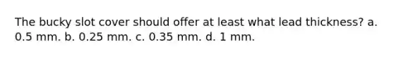 The bucky slot cover should offer at least what lead thickness? a. 0.5 mm. b. 0.25 mm. c. 0.35 mm. d. 1 mm.