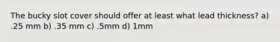 The bucky slot cover should offer at least what lead thickness? a) .25 mm b) .35 mm c) .5mm d) 1mm