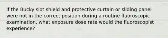 If the Bucky slot shield and protective curtain or sliding panel were not in the correct position during a routine fluoroscopic examination, what exposure dose rate would the fluoroscopist experience?