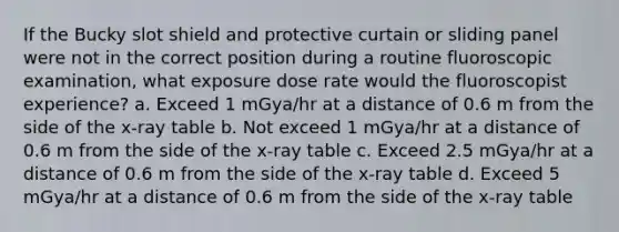 If the Bucky slot shield and protective curtain or sliding panel were not in the correct position during a routine fluoroscopic examination, what exposure dose rate would the fluoroscopist experience? a. Exceed 1 mGya/hr at a distance of 0.6 m from the side of the x-ray table b. Not exceed 1 mGya/hr at a distance of 0.6 m from the side of the x-ray table c. Exceed 2.5 mGya/hr at a distance of 0.6 m from the side of the x-ray table d. Exceed 5 mGya/hr at a distance of 0.6 m from the side of the x-ray table