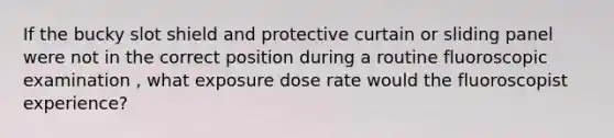 If the bucky slot shield and protective curtain or sliding panel were not in the correct position during a routine fluoroscopic examination , what exposure dose rate would the fluoroscopist experience?