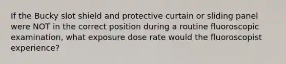 If the Bucky slot shield and protective curtain or sliding panel were NOT in the correct position during a routine fluoroscopic examination, what exposure dose rate would the fluoroscopist experience?