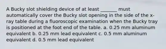 A Bucky slot shielding device of at least _______ must automatically cover the Bucky slot opening in the side of the x-ray table during a fluoroscopic examination when the Bucky tray is positioned at the foot end of the table. a. 0.25 mm aluminum equivalent b. 0.25 mm lead equivalent c. 0.5 mm aluminum equivalent d. 0.5 mm lead equivalent