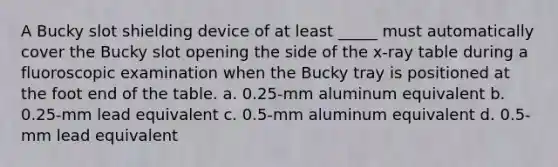 A Bucky slot shielding device of at least _____ must automatically cover the Bucky slot opening the side of the x-ray table during a fluoroscopic examination when the Bucky tray is positioned at the foot end of the table. a. 0.25-mm aluminum equivalent b. 0.25-mm lead equivalent c. 0.5-mm aluminum equivalent d. 0.5-mm lead equivalent