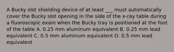 A Bucky slot shielding device of at least ___ must automatically cover the Bucky slot opening in the side of the x-ray table during a fluoroscopic exam when the Bucky tray is positioned at the foot of the table A. 0.25 mm aluminum equivalent B. 0.25 mm lead equivalent C. 0.5 mm aluminum equivalent D. 0.5 mm lead equivalent