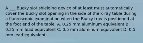 A ___ Bucky slot shielding device of at least must automatically cover the Bucky slot opening in the side of the x-ray table during a fluoroscopic examination when the Bucky tray is positioned at the foot end of the table. A. 0.25 mm aluminum equivalent B. 0.25 mm lead equivalent C. 0.5 mm aluminum equivalent D. 0.5 mm lead equivalent