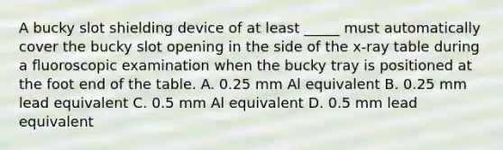 A bucky slot shielding device of at least _____ must automatically cover the bucky slot opening in the side of the x-ray table during a fluoroscopic examination when the bucky tray is positioned at the foot end of the table. A. 0.25 mm Al equivalent B. 0.25 mm lead equivalent C. 0.5 mm Al equivalent D. 0.5 mm lead equivalent