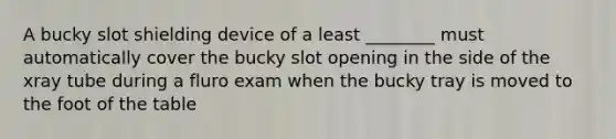 A bucky slot shielding device of a least ________ must automatically cover the bucky slot opening in the side of the xray tube during a fluro exam when the bucky tray is moved to the foot of the table