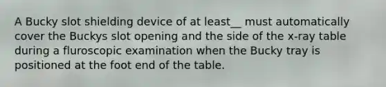 A Bucky slot shielding device of at least__ must automatically cover the Buckys slot opening and the side of the x-ray table during a fluroscopic examination when the Bucky tray is positioned at the foot end of the table.