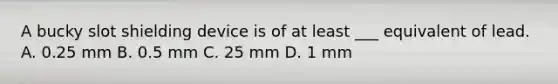 A bucky slot shielding device is of at least ___ equivalent of lead. A. 0.25 mm B. 0.5 mm C. 25 mm D. 1 mm