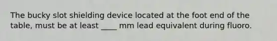 The bucky slot shielding device located at the foot end of the table, must be at least ____ mm lead equivalent during fluoro.