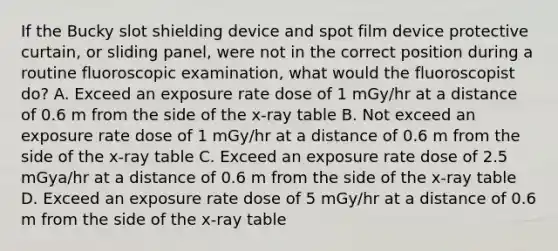 If the Bucky slot shielding device and spot film device protective curtain, or sliding panel, were not in the correct position during a routine fluoroscopic examination, what would the fluoroscopist do? A. Exceed an exposure rate dose of 1 mGy/hr at a distance of 0.6 m from the side of the x-ray table B. Not exceed an exposure rate dose of 1 mGy/hr at a distance of 0.6 m from the side of the x-ray table C. Exceed an exposure rate dose of 2.5 mGya/hr at a distance of 0.6 m from the side of the x-ray table D. Exceed an exposure rate dose of 5 mGy/hr at a distance of 0.6 m from the side of the x-ray table