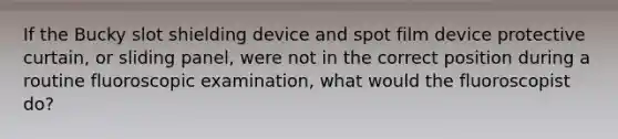 If the Bucky slot shielding device and spot film device protective curtain, or sliding panel, were not in the correct position during a routine fluoroscopic examination, what would the fluoroscopist do?