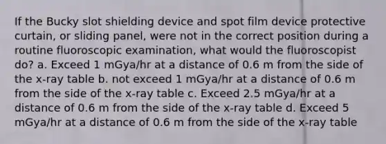 If the Bucky slot shielding device and spot film device protective curtain, or sliding panel, were not in the correct position during a routine fluoroscopic examination, what would the fluoroscopist do? a. Exceed 1 mGya/hr at a distance of 0.6 m from the side of the x-ray table b. not exceed 1 mGya/hr at a distance of 0.6 m from the side of the x-ray table c. Exceed 2.5 mGya/hr at a distance of 0.6 m from the side of the x-ray table d. Exceed 5 mGya/hr at a distance of 0.6 m from the side of the x-ray table