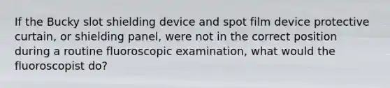 If the Bucky slot shielding device and spot film device protective curtain, or shielding panel, were not in the correct position during a routine fluoroscopic examination, what would the fluoroscopist do?