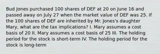 Bud Jones purchased 100 shares of DEF at 20 on June 16 and passed away on July 27 when the market value of DEF was 25. If the 100 shares of DEF are inherited by Mr. Jones's daughter Mary, what are the tax implications? I. Mary assumes a cost basis of 20 II. Mary assumes a cost basis of 25 III. The holding period for the stock is short-term IV. The holding period for the stock is long-term