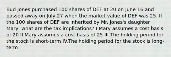 Bud Jones purchased 100 shares of DEF at 20 on June 16 and passed away on July 27 when the market value of DEF was 25. If the 100 shares of DEF are inherited by Mr. Jones's daughter Mary, what are the tax implications? I.Mary assumes a cost basis of 20 II.Mary assumes a cost basis of 25 III.The holding period for the stock is short-term IV.The holding period for the stock is long-term