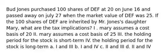 Bud Jones purchased 100 shares of DEF at 20 on June 16 and passed away on july 27 when the market value of DEF was 25. If the 100 shares of DEF are inherited by Mr. Jones's daughter Mary, what are the tax implications? I . mary assumes a cost basis of 20 II. mary assumes a cost basis of 25 III. the holding period for the stock is short-term IV. the holding period for the stock is long-term a. I and III b. I and IV c. II and III d. II and IV