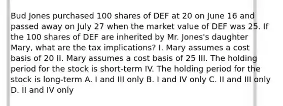 Bud Jones purchased 100 shares of DEF at 20 on June 16 and passed away on July 27 when the market value of DEF was 25. If the 100 shares of DEF are inherited by Mr. Jones's daughter Mary, what are the tax implications? I. Mary assumes a cost basis of 20 II. Mary assumes a cost basis of 25 III. The holding period for the stock is short-term IV. The holding period for the stock is long-term A. I and III only B. I and IV only C. II and III only D. II and IV only