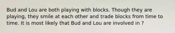 Bud and Lou are both playing with blocks. Though they are playing, they smile at each other and trade blocks from time to time. It is most likely that Bud and Lou are involved in ?