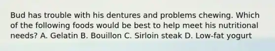Bud has trouble with his dentures and problems chewing. Which of the following foods would be best to help meet his nutritional needs? A. Gelatin B. Bouillon C. Sirloin steak D. Low-fat yogurt