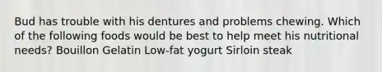 Bud has trouble with his dentures and problems chewing. Which of the following foods would be best to help meet his nutritional needs? Bouillon Gelatin Low-fat yogurt Sirloin steak