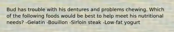 Bud has trouble with his dentures and problems chewing. Which of the following foods would be best to help meet his nutritional needs? -Gelatin -Bouillon -Sirloin steak -Low-fat yogurt