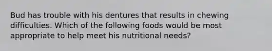 Bud has trouble with his dentures that results in chewing difficulties. Which of the following foods would be most appropriate to help meet his nutritional needs?