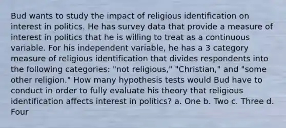 Bud wants to study the impact of religious identification on interest in politics. He has survey data that provide a measure of interest in politics that he is willing to treat as a continuous variable. For his independent variable, he has a 3 category measure of religious identification that divides respondents into the following categories: "not religious," "Christian," and "some other religion." How many hypothesis tests would Bud have to conduct in order to fully evaluate his theory that religious identification affects interest in politics? a. One b. Two c. Three d. Four