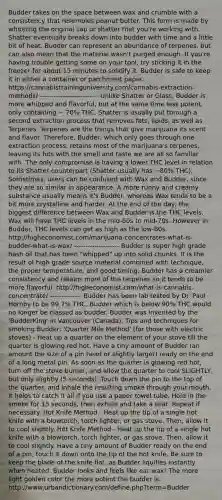 Budder takes on the space between wax and crumble with a consistency that resembles peanut butter. This form is made by whipping the original sap or shatter that you're working with. Shatter eventually breaks down into budder with time and a little bit of heat. Budder can represent an abundance of terpenes, but can also mean that the material wasn't purged enough. If you're having trouble getting some on your tool, try sticking it in the freezer for about 15 minutes to solidify it. Budder is safe to keep it in either a container or parchment paper. https://cannabistraininguniversity.com/cannabis-extraction-methods/ -------------------------- Unlike Shatter or Glass, Budder is more whipped and flavorful, but at the same time less potent, only containing ~ 70% THC. Shatter is usually put through a second extraction process that removes fats, lipids, as well as Terpenes. Terpenes are the things that give marijuana its scent and flavor. Therefore, Budder, which only goes through one extraction process, retains most of the marijuana's terpenes, leaving its hits with the smell and taste we are all so familiar with. The only compromise is having a lower THC level in relation to its Shatter counterpart (Shatter usually has ~80% THC). Sometimes, users can be confused with Wax and Budder, since they are so similar in appearance. A more runny and creamy substance usually means it's Budder, whereas Wax tends to be a bit more crystalline and harder. At the end of the day, the biggest difference between Wax and Budder is the THC levels. Wax will have THC levels in the mid-60s to mid-70s. However in Budder, THC levels can get as high as the low-80s. http://higheconomist.com/marijuana-concentrates-what-is-budder-what-is-wax/ -------------------- Budder is super high grade hash oil that has been "whipped" up into solid chunks. It is the result of high grade source material combined with technique, the proper temperature, and good timing. Budder has a creamier consistency and retains more of the terpenes so it tends to be more flavorful. http://higheconomist.com/what-is-cannabis-concentrate/ -------------- Budder has been lab tested by Dr. Paul Hornby to be 99.7% THC. Budder which is below 90% THC would no longer be classed as budder. Budder was invented by the 'BudderKing' in Vancouver (Canada). Tips and techniques for smoking Budder: 'Quarter Mile Method' (for those with electric stoves) - Heat up a quarter on the element of your stove till the quarter is glowing red hot. Have a tiny amount of Budder (an amount the size of a pin head or slightly larger) ready on the end of a long metal pin. As soon as the quarter is glowing red hot, turn off the stove burner, and allow the quarter to cool SLIGHTLY, but only slightly (5 seconds). Touch down the pin to the top of the quarter, and inhale the resulting smoke through your mouth. It helps to catch it all if you use a paper towel tube. Hold in the smoke for 15 seconds, then exhale and take a seat. Repeat if necessary. Hot Knife Method - Heat up the tip of a single hot knife with a blowtorch, torch lighter, or gas stove. Then, allow it to cool slightly. Hot Knife Method - Heat up the tip of a single hot knife with a blowtorch, torch lighter, or gas stove. Then, allow it to cool slightly. Have a tiny amount of Budder ready on the end of a pin, touch it down onto the tip of the hot knife. Be sure to keep the blade of the knife flat, as Budder liquifies instantly when heated. Budder looks and feels like ear wax! The more light golden color the more potent the budder is. http://www.urbandictionary.com/define.php?term=Budder