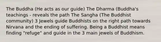 The Buddha (He acts as our guide) The Dharma (Buddha's teachings - reveals the path The Sangha (The Buddhist community) 3 Jewels guide Buddhists on the right path towards Nirvana and the ending of suffering. Being a Buddhist means finding "refuge" and guide in the 3 main jewels of Buddhism.