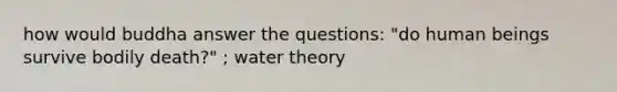 how would buddha answer the questions: "do human beings survive bodily death?" ; water theory