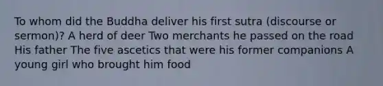 To whom did the Buddha deliver his first sutra (discourse or sermon)? A herd of deer Two merchants he passed on the road His father The five ascetics that were his former companions A young girl who brought him food