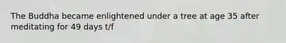 The Buddha became enlightened under a tree at age 35 after meditating for 49 days t/f