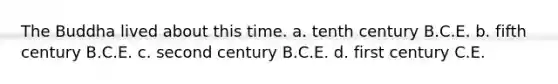 The Buddha lived about this time. a. tenth century B.C.E. b. fifth century B.C.E. c. second century B.C.E. d. first century C.E.