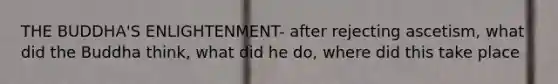 THE BUDDHA'S ENLIGHTENMENT- after rejecting ascetism, what did the Buddha think, what did he do, where did this take place