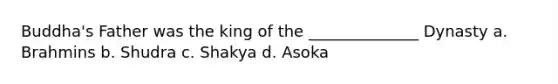 Buddha's Father was the king of the ______________ Dynasty a. Brahmins b. Shudra c. Shakya d. Asoka