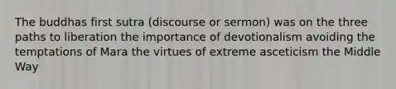 The buddhas first sutra (discourse or sermon) was on the three paths to liberation the importance of devotionalism avoiding the temptations of Mara the virtues of extreme asceticism the Middle Way