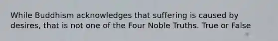 While Buddhism acknowledges that suffering is caused by desires, that is not one of the Four Noble Truths. True or False