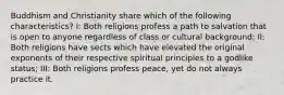 Buddhism and Christianity share which of the following characteristics? I: Both religions profess a path to salvation that is open to anyone regardless of class or cultural background; II: Both religions have sects which have elevated the original exponents of their respective spiritual principles to a godlike status; III: Both religions profess peace, yet do not always practice it.