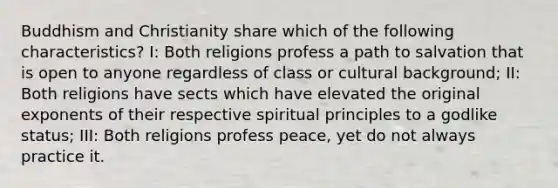 Buddhism and Christianity share which of the following characteristics? I: Both religions profess a path to salvation that is open to anyone regardless of class or cultural background; II: Both religions have sects which have elevated the original exponents of their respective spiritual principles to a godlike status; III: Both religions profess peace, yet do not always practice it.