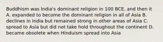 Buddhism was India's dominant religion in 100 BCE, and then it A. expanded to become the dominant religion in all of Asia B. declines in India but remained strong in other areas of Asia C. spread to Asia but did not take hold throughout the continent D. became obsolete when Hinduism spread into Asia