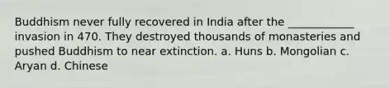 Buddhism never fully recovered in India after the ____________ invasion in 470. They destroyed thousands of monasteries and pushed Buddhism to near extinction. a. Huns b. Mongolian c. Aryan d. Chinese