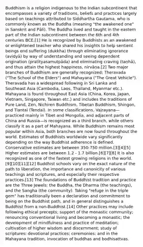 Buddhism is a religion indigenous to the Indian subcontinent that encompasses a variety of traditions, beliefs and practices largely based on teachings attributed to Siddhartha Gautama, who is commonly known as the Buddha (meaning "the awakened one" in Sanskrit and Pāli). The Buddha lived and taught in the eastern part of the Indian subcontinent between the 6th and 4th centuries BCE.[1] He is recognized by Buddhists as an awakened or enlightened teacher who shared his insights to help sentient beings end suffering (dukkha) through eliminating ignorance (avidyā) by way of understanding and seeing dependent origination (pratītyasamutpāda) and eliminating craving (taṇhā), and thus attain the highest happiness, nirvāņa.[2] Two major branches of Buddhism are generally recognized: Theravada ("The School of the Elders") and Mahayana ("The Great Vehicle"). Theravada has a widespread following in Sri Lanka and Southeast Asia (Cambodia, Laos, Thailand, Myanmar etc.). Mahayana is found throughout East Asia (China, Korea, Japan, Vietnam, Singapore, Taiwan etc.) and includes the traditions of Pure Land, Zen, Nichiren Buddhism, Tibetan Buddhism, Shingon, and Tiantai (Tendai). In some classifications, Vajrayana—practiced mainly in Tibet and Mongolia, and adjacent parts of China and Russia—is recognized as a third branch, while others classify it as a part of Mahayana. While Buddhism remains most popular within Asia, both branches are now found throughout the world. Estimates of Buddhists worldwide vary significantly depending on the way Buddhist adherence is defined. Conservative estimates are between 350-750 million.[3][4][5] Higher estimates are between 1.2 - 1.7 billion.[6][7][8] It is also recognized as one of the fastest growing religions in the world.[9][10][11][12] Buddhist schools vary on the exact nature of the path to liberation, the importance and canonicity of various teachings and scriptures, and especially their respective practices.[13] The foundations of Buddhist tradition and practice are the Three Jewels: the Buddha, the Dharma (the teachings), and the Sangha (the community). Taking "refuge in the triple gem" has traditionally been a declaration and commitment to being on the Buddhist path, and in general distinguishes a Buddhist from a non-Buddhist.[14] Other practices may include following ethical precepts; support of the monastic community; renouncing conventional living and becoming a monastic; the development of mindfulness and practice of meditation; cultivation of higher wisdom and discernment; study of scriptures; devotional practices; ceremonies; and in the Mahayana tradition, invocation of buddhas and bodhisattvas.