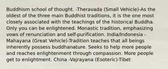 Buddhism school of thought. -Theravada (Small Vehicle)-As the oldest of the three main Buddhist traditions, it is the one most closely associated with the teachings of the historical Buddha. Only you can be enlightened. Monastic tradition, emphasizing vows of renunciation and self-purification. India/Indonesia -Mahayana (Great Vehicle)-Tradition teaches that all beings inherently possess buddhanature. Seeks to help more people and reaches enlightenment through compassion. More people get to enlightment. China -Vajrayana (Esoteric)-Tibet