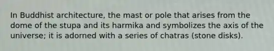 In Buddhist architecture, the mast or pole that arises from the dome of the stupa and its harmika and symbolizes the axis of the universe; it is adorned with a series of chatras (stone disks).