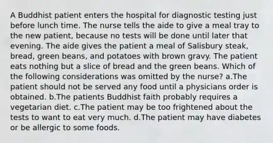 A Buddhist patient enters the hospital for diagnostic testing just before lunch time. The nurse tells the aide to give a meal tray to the new patient, because no tests will be done until later that evening. The aide gives the patient a meal of Salisbury steak, bread, green beans, and potatoes with brown gravy. The patient eats nothing but a slice of bread and the green beans. Which of the following considerations was omitted by the nurse? a.The patient should not be served any food until a physicians order is obtained. b.The patients Buddhist faith probably requires a vegetarian diet. c.The patient may be too frightened about the tests to want to eat very much. d.The patient may have diabetes or be allergic to some foods.