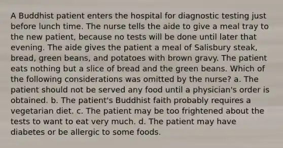 A Buddhist patient enters the hospital for diagnostic testing just before lunch time. The nurse tells the aide to give a meal tray to the new patient, because no tests will be done until later that evening. The aide gives the patient a meal of Salisbury steak, bread, green beans, and potatoes with brown gravy. The patient eats nothing but a slice of bread and the green beans. Which of the following considerations was omitted by the nurse? a. The patient should not be served any food until a physician's order is obtained. b. The patient's Buddhist faith probably requires a vegetarian diet. c. The patient may be too frightened about the tests to want to eat very much. d. The patient may have diabetes or be allergic to some foods.